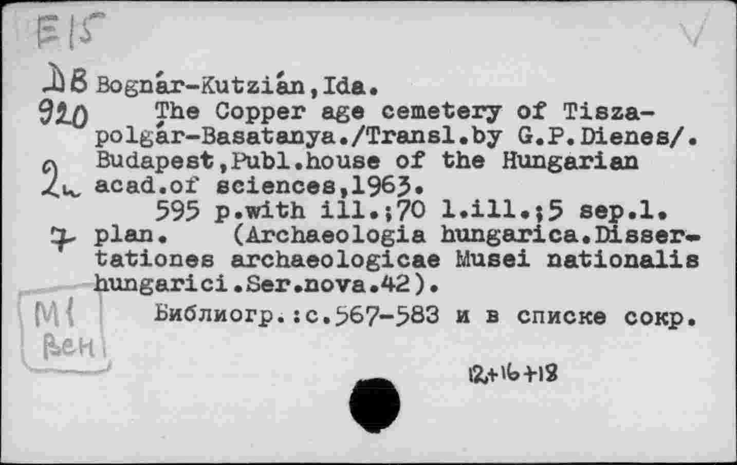 ﻿Ji 8 Bognar-Kutzian, Ida.
910 The Copper age cemetery of Tisza-polgar-Basatanya./Transi.by G.P.Dienes/.
2 Budapest,Publ.house of the Hungarian ц, acad.of sciences, 196J.
595 p.with ill.;?O l.ill.;5 sep.l. plan. (Archaeologia hungarica.Dieser» tationes archaeologicae Musei nationalis hungarici.Ser.nova.42)•
Библиогр.sc.567-583 и в списке сокр. {Uh і